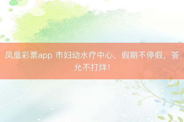 凤凰彩票app 市妇幼水疗中心，假期不停假，答允不打烊！
