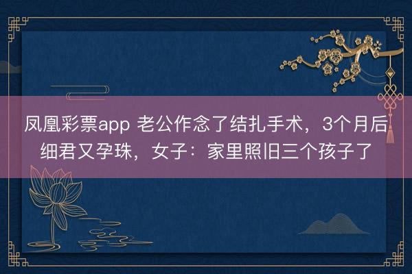 凤凰彩票app 老公作念了结扎手术，3个月后细君又孕珠，女子：家里照旧三个孩子了