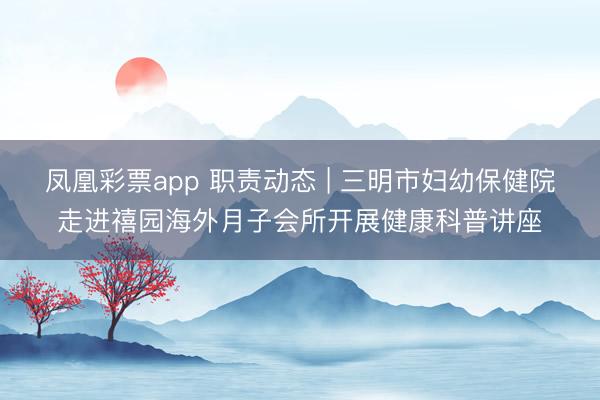 凤凰彩票app 职责动态 | 三明市妇幼保健院走进禧园海外月子会所开展健康科普讲座
