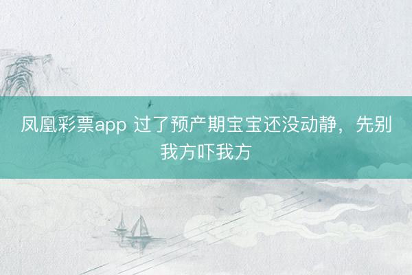 凤凰彩票app 过了预产期宝宝还没动静,先别我方吓我方