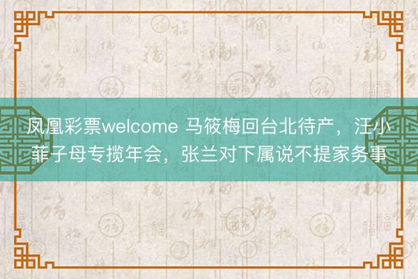 凤凰彩票welcome 马筱梅回台北待产，汪小菲子母专揽年会，张兰对下属说不提家务事