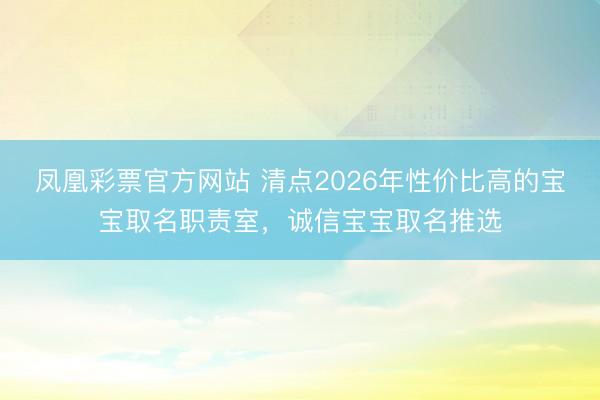 凤凰彩票官方网站 清点2026年性价比高的宝宝取名职责室,诚信宝宝取名推选