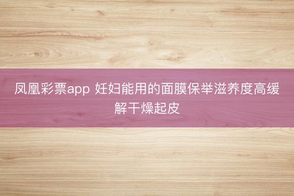 凤凰彩票app 妊妇能用的面膜保举滋养度高缓解干燥起皮