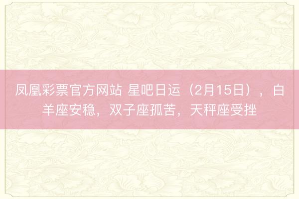 凤凰彩票官方网站 星吧日运（2月15日），白羊座安稳，双子座孤苦，天秤座受挫