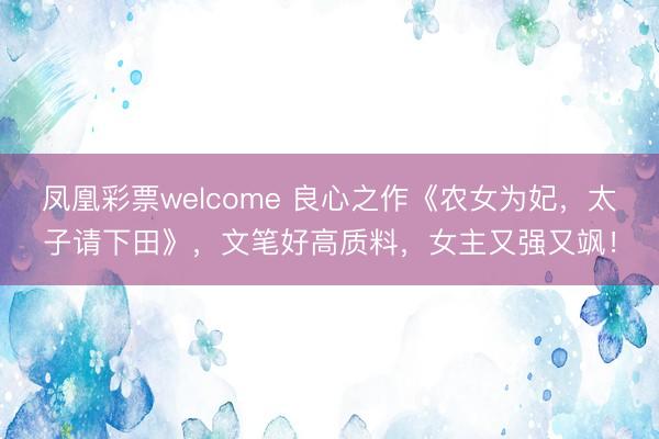 凤凰彩票welcome 良心之作《农女为妃,太子请下田》,文笔好高质料,女主又强又飒!