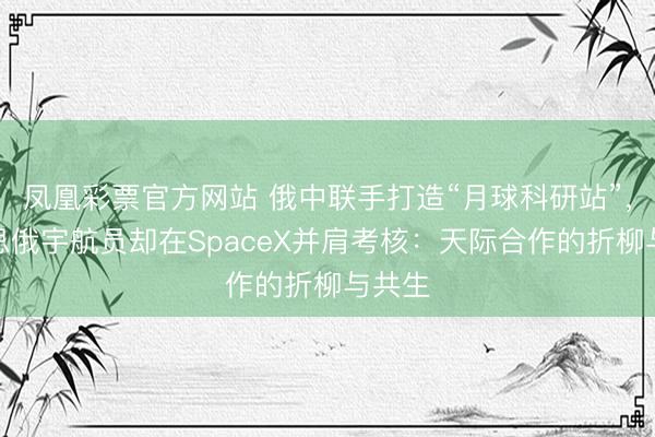 凤凰彩票官方网站 俄中联手打造“月球科研站”，好意思俄宇航员却在SpaceX并肩考核：天际合作的折柳与共生
