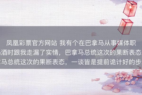 凤凰彩票官方网站 我有个在巴拿马从事媒体职责的一又友，前一晚喝酒时跟我走漏了实情，巴拿马总统这次的果断表态，一谈皆是提前诡计好的步地
