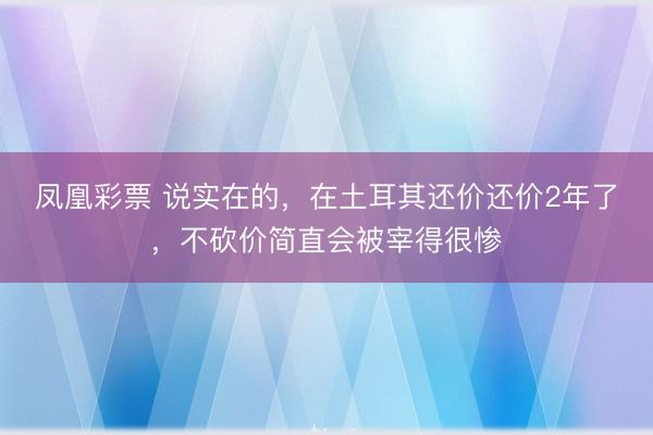 凤凰彩票 说实在的,在土耳其还价还价2年了,不砍价简直会被宰得很惨