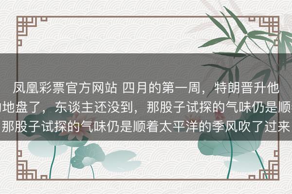 凤凰彩票官方网站 四月的第一周，特朗晋升他的团队又要踏上北京的地盘了，东谈主还没到，那股子试探的气味仍是顺着太平洋的季风吹了过来