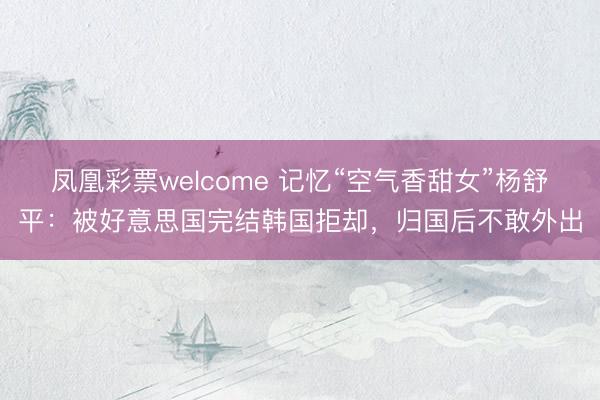 凤凰彩票welcome 记忆“空气香甜女”杨舒平:被好意思国完结韩国拒却,归国后不敢外出