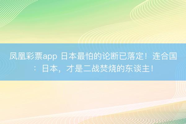 凤凰彩票app 日本最怕的论断已落定!连合国:日本,才是二战焚烧的东谈主!
