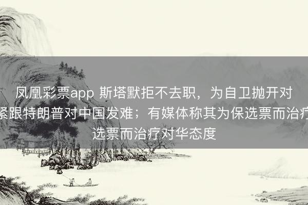 凤凰彩票app 斯塔默拒不去职，为自卫抛开对华本旨，紧跟特朗普对中国发难；有媒体称其为保选票而治疗对华态度