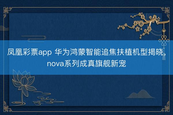 凤凰彩票app 华为鸿蒙智能追焦扶植机型揭晓，nova系列成真旗舰新宠