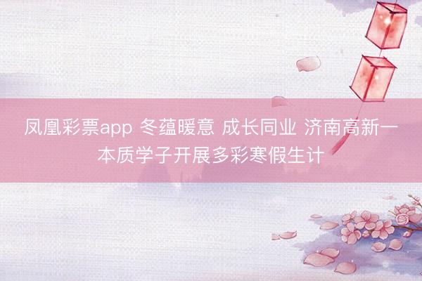 凤凰彩票app 冬蕴暖意 成长同业 济南高新一本质学子开展多彩寒假生计