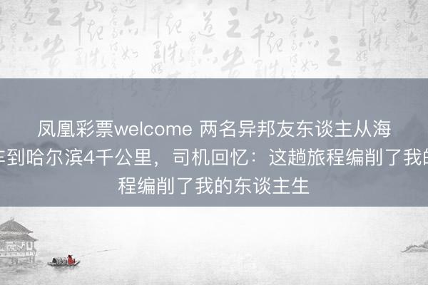 凤凰彩票welcome 两名异邦友东谈主从海南一齐打车到哈尔滨4千公里，司机回忆：这趟旅程编削了我的东谈主生