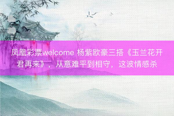 凤凰彩票welcome 杨紫欧豪三搭《玉兰花开君再来》,从意难平到相守,这波情感杀
