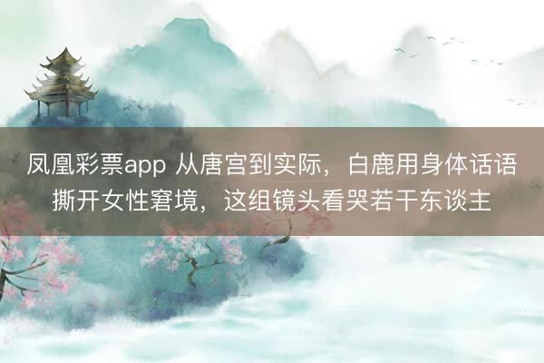 凤凰彩票app 从唐宫到实际,白鹿用身体话语撕开女性窘境,这组镜头看哭若干东谈主