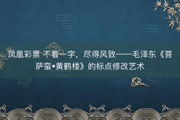 凤凰彩票 不着一字，尽得风致——毛泽东《菩萨蛮•黄鹤楼》的标点修改艺术