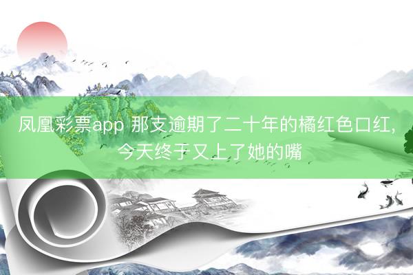 凤凰彩票app 那支逾期了二十年的橘红色口红， 今天终于又上了她的嘴