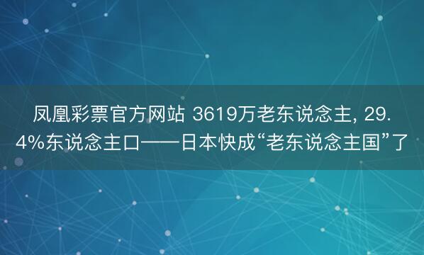 凤凰彩票官方网站 3619万老东说念主, 29.4%东说念主口——日本快成“老东说念主国”了