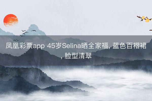 凤凰彩票app 45岁Selina晒全家福, 蓝色百褶裙, 脸型清翠