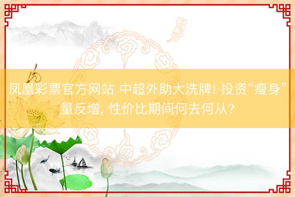 凤凰彩票官方网站 中超外助大洗牌! 投资“瘦身”量反增, 性价比期间何去何从?