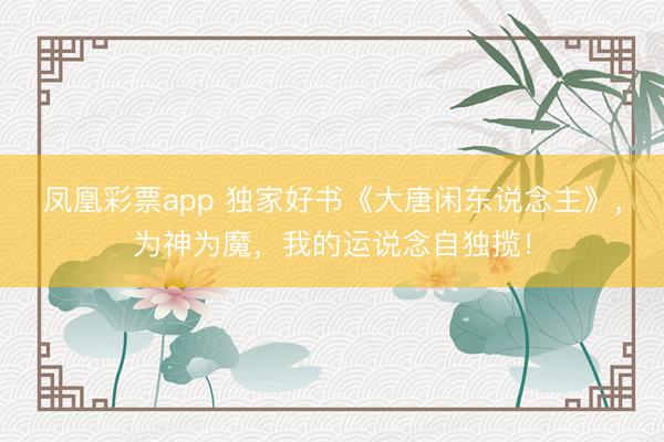 凤凰彩票app 独家好书《大唐闲东说念主》,为神为魔,我的运说念自独揽!