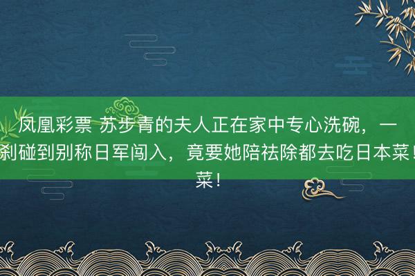 凤凰彩票 苏步青的夫人正在家中专心洗碗，一刹碰到别称日军闯入，竟要她陪祛除都去吃日本菜！