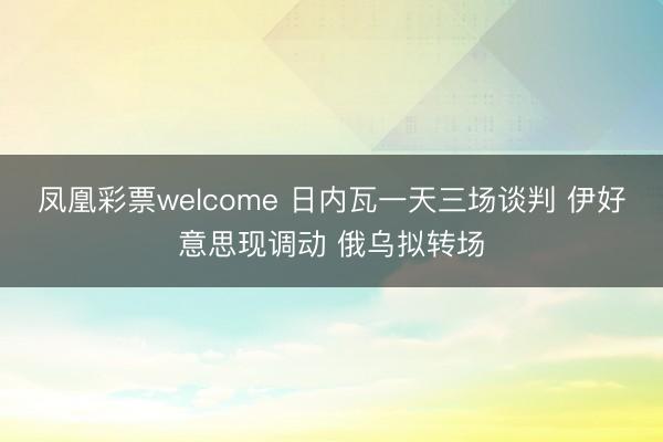 凤凰彩票welcome 日内瓦一天三场谈判 伊好意思现调动 俄乌拟转场