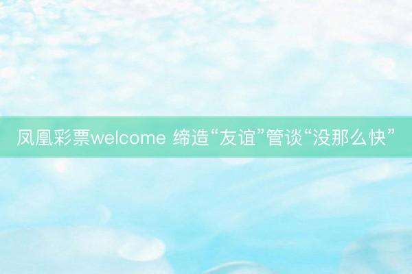 凤凰彩票welcome 缔造“友谊”管谈“没那么快”