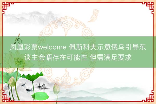 凤凰彩票welcome 佩斯科夫示意俄乌引导东谈主会晤存在可能性 但需满足要求