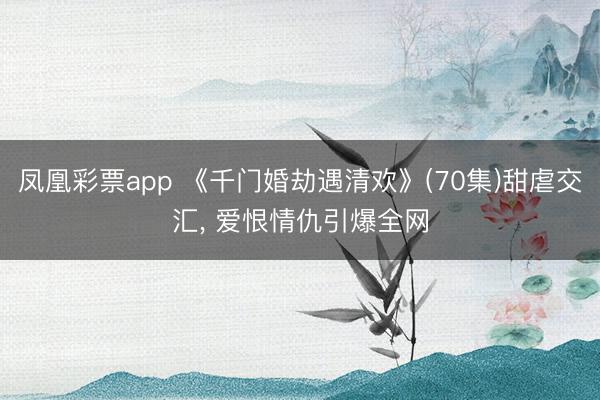 凤凰彩票app 《千门婚劫遇清欢》(70集)甜虐交汇, 爱恨情仇引爆全网