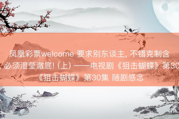凤凰彩票welcome 要求别东谈主， 不错克制含蓄;抒发我方， 必须澄莹澈底! (上) ——电视剧《狙击蝴蝶》第30集 随剧感念