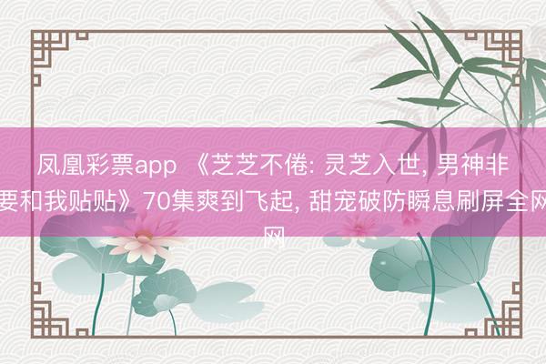 凤凰彩票app 《芝芝不倦: 灵芝入世， 男神非要和我贴贴》70集爽到飞起， 甜宠破防瞬息刷屏全网
