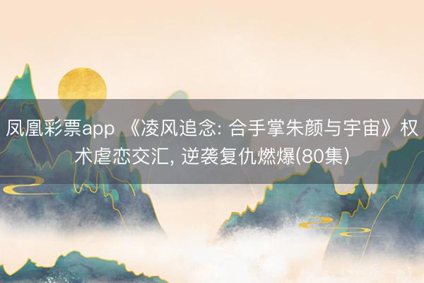 凤凰彩票app 《凌风追念: 合手掌朱颜与宇宙》权术虐恋交汇， 逆袭复仇燃爆(80集)