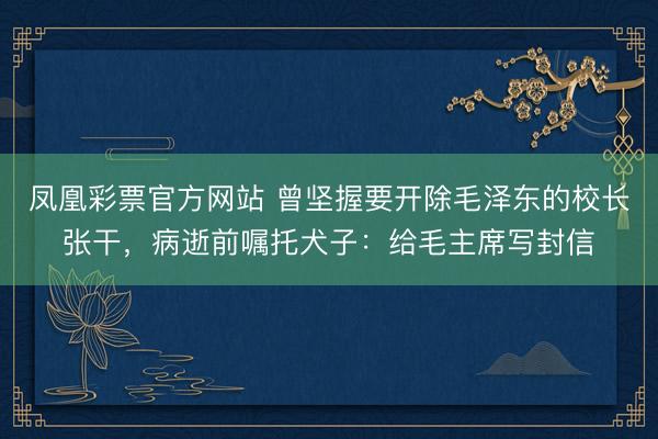 凤凰彩票官方网站 曾坚握要开除毛泽东的校长张干,病逝前嘱托犬子:给毛主席写封信