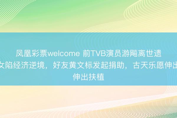 凤凰彩票welcome 前TVB演员游飚离世遗下妻女陷经济逆境,好友黄文标发起捐助,古天乐愿伸出扶植