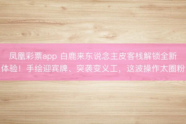 凤凰彩票app 白鹿来东说念主皮客栈解锁全新体验!手绘迎宾牌、突袭变义工,这波操作太圈粉