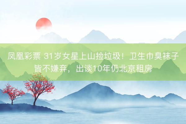 凤凰彩票 31岁女星上山捡垃圾！卫生巾臭袜子皆不嫌弃，出谈10年仍北京租房