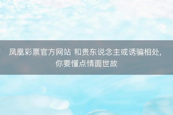 凤凰彩票官方网站 和贵东说念主或诱骗相处， 你要懂点情面世故