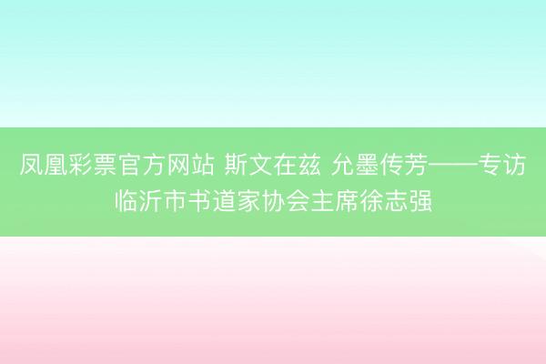 凤凰彩票官方网站 斯文在兹 允墨传芳——专访临沂市书道家协会主席徐志强